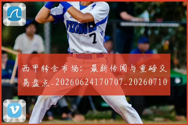 西甲转会市场:最新传闻与重磅交易盘点_20260624170707_20260710013003