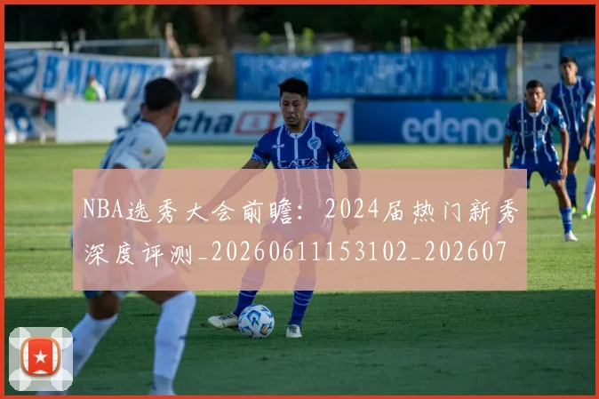 NBA选秀大会前瞻：2024届热门新秀深度评测_20260611153102_20260702171553