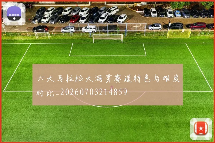 六大马拉松大满贯赛道特色与难度对比_20260703214859