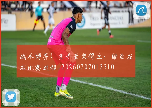战术博弈!金手套奖得主,能否左右比赛进程_20260707013510