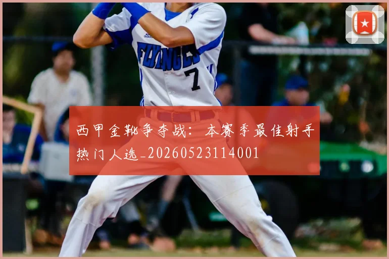 西甲金靴争夺战：本赛季最佳射手热门人选_20260523114001