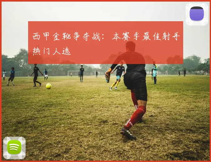 西甲金靴争夺战：本赛季最佳射手热门人选