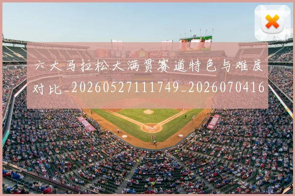 六大马拉松大满贯赛道特色与难度对比_20260527111749_20260704165531