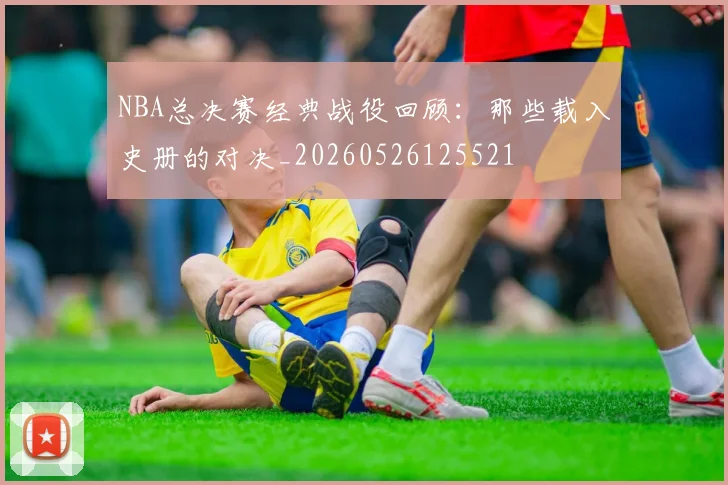 NBA总决赛经典战役回顾：那些载入史册的对决_20260526125521