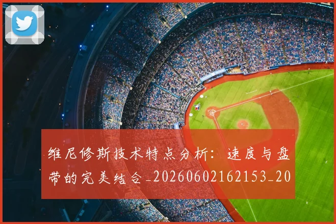 维尼修斯技术特点分析：速度与盘带的完美结合_20260602162153_20260708201500
