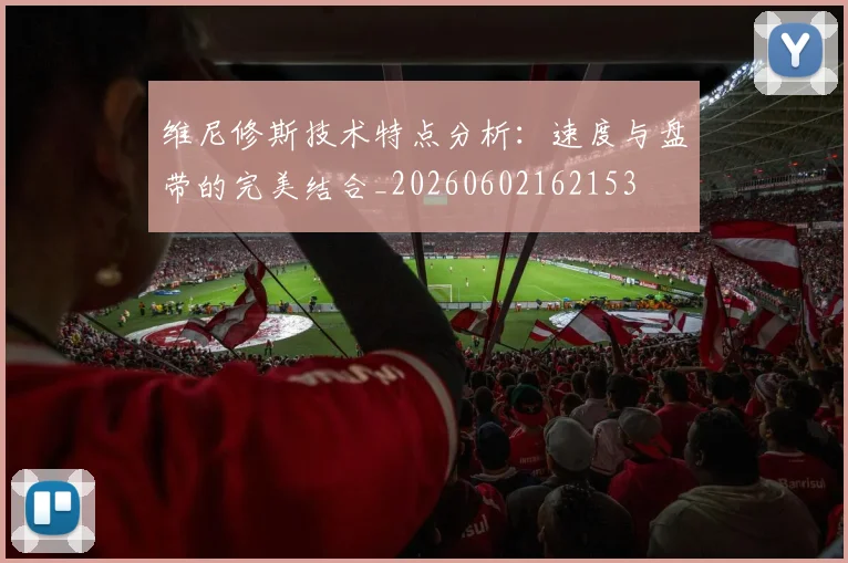 维尼修斯技术特点分析：速度与盘带的完美结合_20260602162153