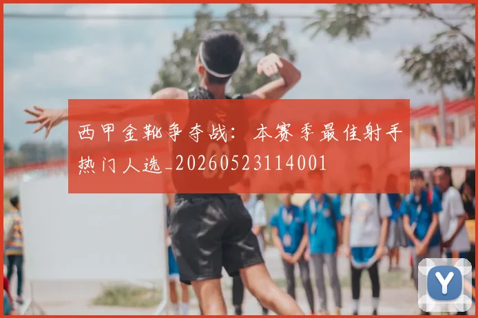 西甲金靴争夺战：本赛季最佳射手热门人选_20260523114001