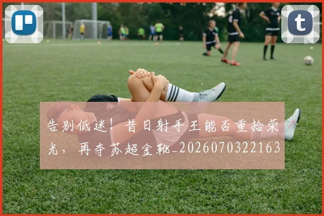 告别低迷！昔日射手王能否重拾荣光，再夺苏超金靴_20260703221636_20260718205948