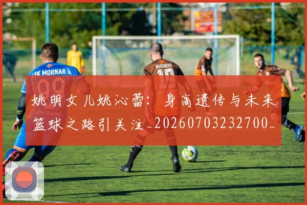 姚明女儿姚沁蕾：身高遗传与未来篮球之路引关注_20260703232700_20260720191701