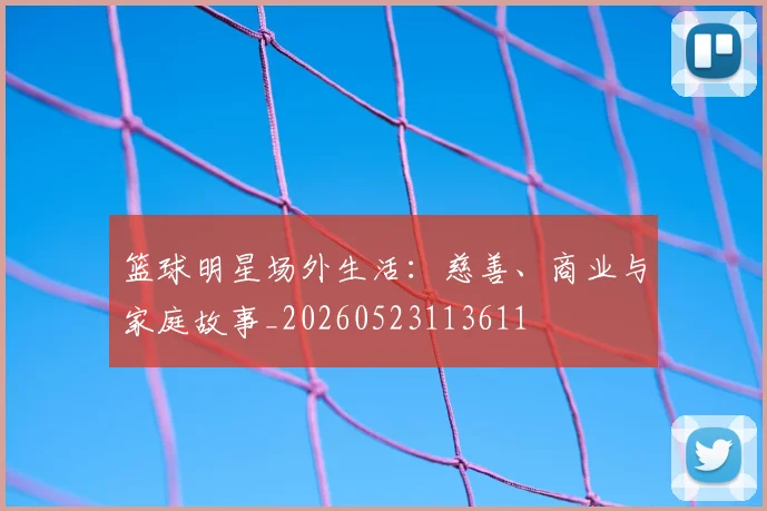篮球明星场外生活：慈善、商业与家庭故事_20260523113611