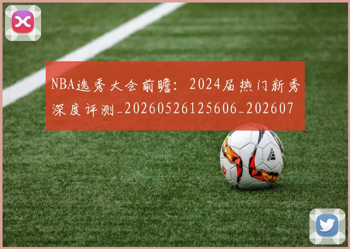 NBA选秀大会前瞻：2024届热门新秀深度评测_20260526125606_20260714214716
