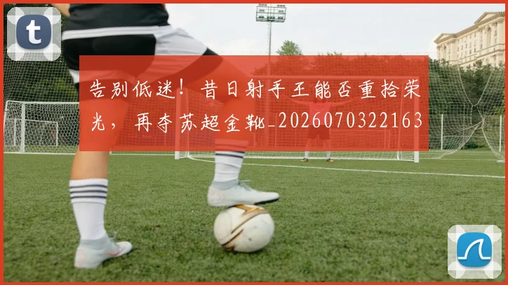 告别低迷！昔日射手王能否重拾荣光，再夺苏超金靴_20260703221636_20260718205948