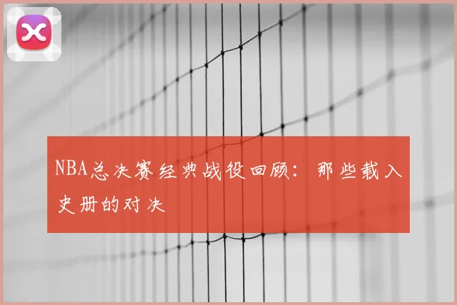 NBA总决赛经典战役回顾：那些载入史册的对决