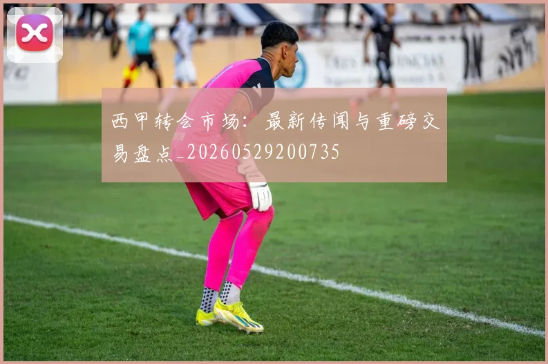 西甲转会市场：最新传闻与重磅交易盘点_20260529200735