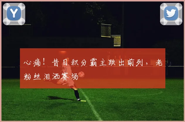 心痛！昔日积分霸主跌出前列，老粉丝泪洒赛场