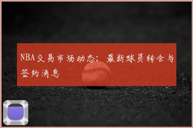 NBA交易市场动态：最新球员转会与签约消息