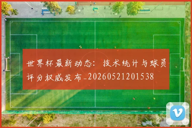世界杯最新动态：技术统计与球员评分权威发布_20260521201538