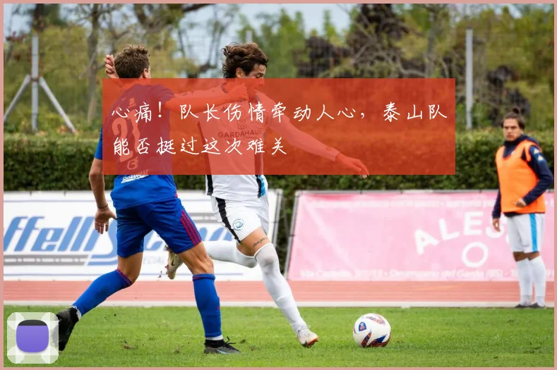 心痛!队长伤情牵动人心,泰山队能否挺过这次难关