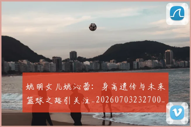 姚明女儿姚沁蕾：身高遗传与未来篮球之路引关注_20260703232700_20260720191701