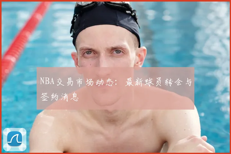 NBA交易市场动态：最新球员转会与签约消息