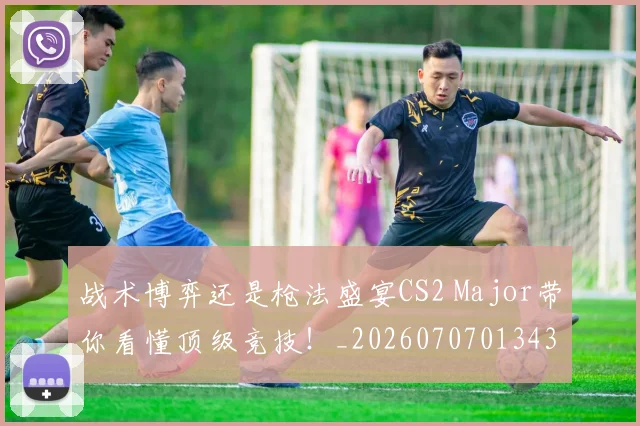 战术博弈还是枪法盛宴CS2 Major带你看懂顶级竞技！_20260707013435
