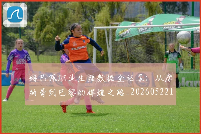 姆巴佩职业生涯数据全记录：从摩纳哥到巴黎的辉煌之路_20260522160614