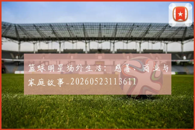 篮球明星场外生活：慈善、商业与家庭故事_20260523113611